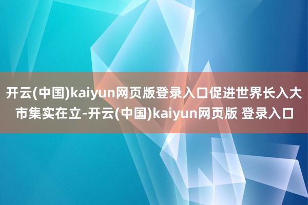 开云(中国)kaiyun网页版登录入口促进世界长入大市集实在立-开云(中国)kaiyun网页版 登录入口