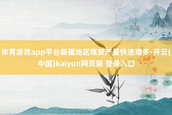 体育游戏app平台新疆地区煤炭产量快速增多-开云(中国)kaiyun网页版 登录入口