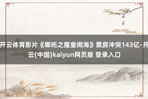 开云体育影片《哪吒之魔童闹海》票房冲突143亿-开云(中国)kaiyun网页版 登录入口