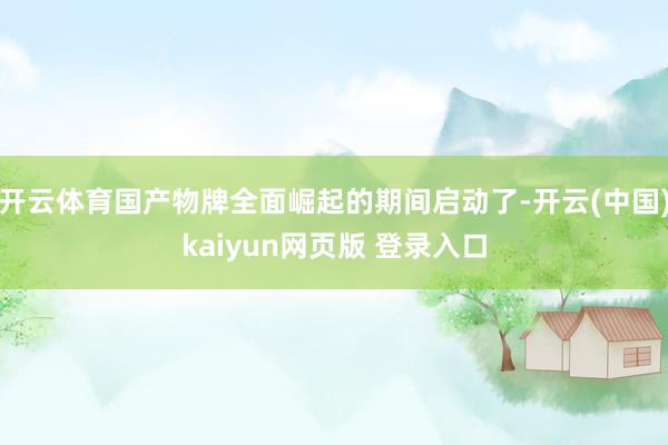 开云体育国产物牌全面崛起的期间启动了-开云(中国)kaiyun网页版 登录入口
