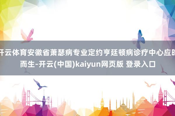 开云体育安徽省萧瑟病专业定约亨廷顿病诊疗中心应时而生-开云(中国)kaiyun网页版 登录入口