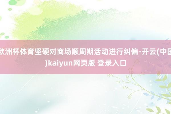 欧洲杯体育坚硬对商场顺周期活动进行纠偏-开云(中国)kaiyun网页版 登录入口