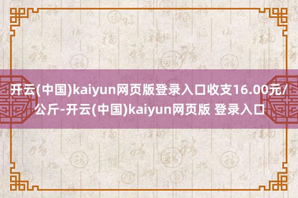 开云(中国)kaiyun网页版登录入口收支16.00元/公斤-开云(中国)kaiyun网页版 登录入口