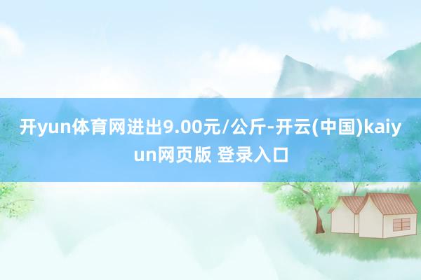 开yun体育网进出9.00元/公斤-开云(中国)kaiyun网页版 登录入口